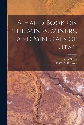 A Hand Book on the Mines, Miners, and Minerals of Utah - H W B Kantner, R W Sloan