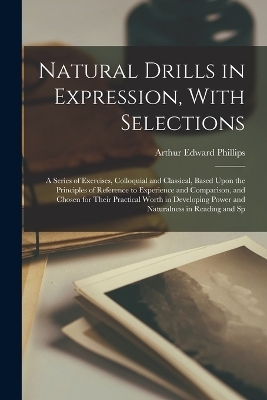 Natural Drills in Expression, With Selections; a Series of Exercises, Colloquial and Classical, Based Upon the Principles of Reference to Experience and Comparison, and Chosen for Their Practical Worth in Developing Power and Naturalness in Reading and Sp - Arthur Edward Phillips