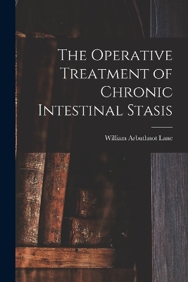 The Operative Treatment of Chronic Intestinal Stasis - William Arbuthnot Lane