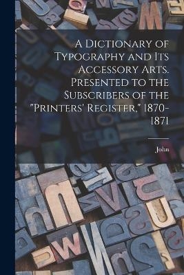 A Dictionary of Typography and Its Accessory Arts. Presented to the Subscribers of the "Printers' Register," 1870-1871 - John 1840-1902 Southward