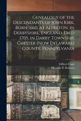 Genealogy of the Descendants of John Kirk. Born 1660, at Alfreton, in Derbyshire, England. Died 1705, in Darby Township, Chester (now Delaware) County, Pennsylvania - Gilbert Cope, Miranda S Roberts