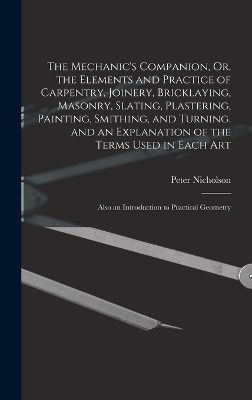 The Mechanic's Companion, Or, the Elements and Practice of Carpentry, Joinery, Bricklaying, Masonry, Slating, Plastering, Painting, Smithing, and Turning. and an Explanation of the Terms Used in Each Art - Peter Nicholson