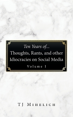 Ten Years Of...Thoughts, Rants, and Other Idiocracies on Social Media Volume I - TJ Mihelich