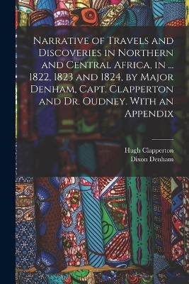 Narrative of Travels and Discoveries in Northern and Central Africa, in ... 1822, 1823 and 1824, by Major Denham, Capt. Clapperton and Dr. Oudney. With an Appendix - Dixon Denham, Hugh Clapperton