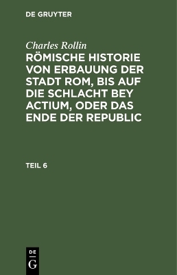 Charles Rollin: RÃ¶mische Historie von Erbauung der Stadt Rom, bis auf die Schlacht bey Actium, oder das Ende der Republic. Teil 6 - Charles Rollin