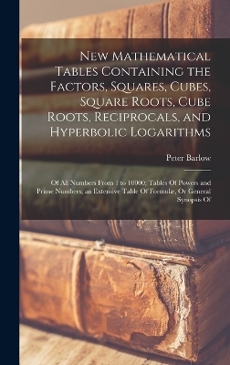 New Mathematical Tables Containing the Factors, Squares, Cubes, Square Roots, Cube Roots, Reciprocals, and Hyperbolic Logarithms - Peter Barlow