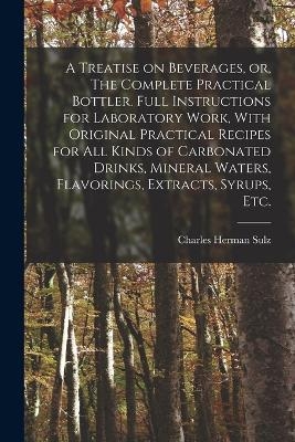 A Treatise on Beverages, or, The Complete Practical Bottler. Full Instructions for Laboratory Work, With Original Practical Recipes for all Kinds of Carbonated Drinks, Mineral Waters, Flavorings, Extracts, Syrups, etc. - Charles Herman Sulz