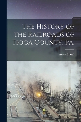The History of the Railroads of Tioga County, Pa. - Anton Hardt