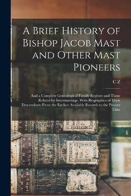 A Brief History of Bishop Jacob Mast and Other Mast Pioneers; and a Complete Genealogical Family Register and Those Related by Intermarriage, With Biographies of Their Descendants From the Earliest Available Records to the Present Time - C Z 1885- Mast
