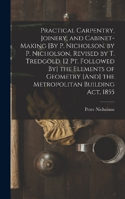 Practical Carpentry, Joinery, and Cabinet-Making [By P. Nicholson. by P. Nicholson, Revised by T. Tredgold. [2 Pt. Followed By] the Elements of Geometry [And] the Metropolitan Building Act, 1855 - Peter Nicholson