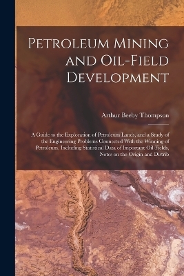 Petroleum Mining and Oil-field Development; a Guide to the Exploration of Petroleum Lands, and a Study of the Engineering Problems Connected With the Winning of Petroleum, Including Statistical Data of Important Oil-fields, Notes on the Origin and Distrib - Arthur Beeby Thompson