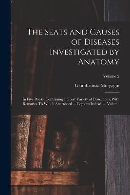 The Seats and Causes of Diseases Investigated by Anatomy; in Five Books, Containing a Great Variety of Dissections, With Remarks. To Which are Added ... Copious Indexes ... Volume; Volume 2 - Morgagni Giambattista 1682-1771