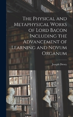 The Physical and Metaphysical Works of Lord Bacon Including the Advancement of Learning and Novum Organum - Joseph Devey