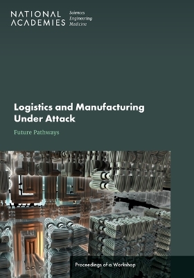 Logistics and Manufacturing Under Attack: Future Pathways - Engineering National Academies of Sciences  and Medicine,  Division on Engineering and Physical Sciences,  National Materials and Manufacturing Board, Manufacturing Defense Materials  and Infrastructure Standing Committee