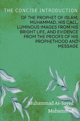 The Concise Introduction of the Prophet of Islam, Muhammad, His Call, Luminous Images from His Bright Life, and Evidence from the Proofs of His Prophethood and Message - Muhammad As-Sayed Muhammad
