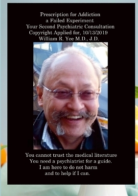 Prescription for Addiction a Failed Experiment Your Second Psychiatric Consultation Copyright Applied for, All rights reserved. William R. Yee M.D., J.D. - William Yee