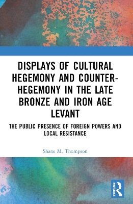 Displays of Cultural Hegemony and Counter-Hegemony in the Late Bronze and Iron Age Levant - Shane M Thompson