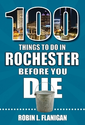100 Things to Do in Rochester Before You Die - Robin L Flanigan