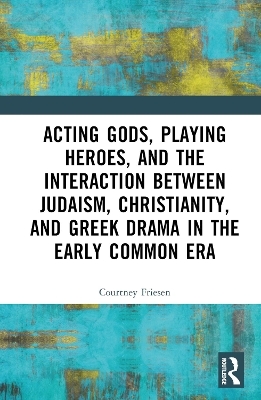 Acting Gods, Playing Heroes, and the Interaction between Judaism, Christianity, and Greek Drama in the Early Common Era - Courtney J. P. Friesen