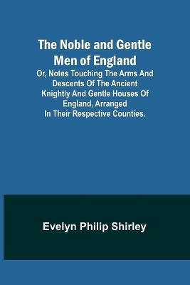 The Noble and Gentle Men of England; or, notes touching the arms and descents of the ancient knightly and gentle houses of England, arranged in their respective counties. - Evelyn Philip Shirley