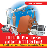 I'll Take the Plane, the Bus and the Train 'Til I Get There! Travel Book for Kids | Children's Transportation Books -  Baby Professor