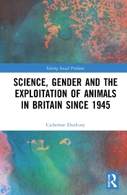 Science, Gender and the Exploitation of Animals in Britain Since 1945 - Catherine Duxbury