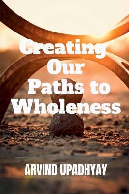 Creating Our Paths to Wholeness - Arvind Upadhyay