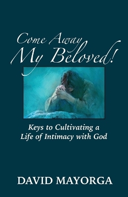 Come Away My Beloved! Keys to Cultivating a Life of Intimacy with God - David Mayorga
