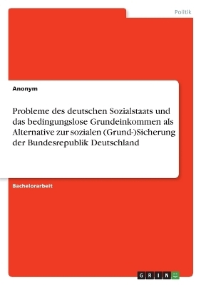 Probleme des deutschen Sozialstaats und das bedingungslose Grundeinkommen als Alternative zur sozialen (Grund-)Sicherung der Bundesrepublik Deutschland -  Anonym