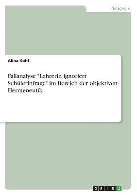 Fallanalyse "Lehrerin ignoriert SchÃ¼lerinfrage" im Bereich der objektiven Hermeneutik - Alina Kohl