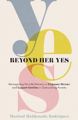 Beyond Her Yes – Reimagining Pro–Life Ministry to Empower Women and Support Families in Overcoming Poverty - Marisol Maldona Rodriguez, Debbie Provencher