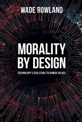 Morality by Design - Technology's Challenge to Human Values - Wade Rowland