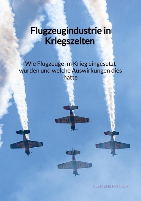 Flugzeugindustrie in Kriegszeiten - Wie Flugzeuge im Krieg eingesetzt wurden und welche Auswirkungen dies hatte - Clemens Fritsch