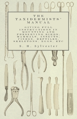 The Taxidermists' Manual - Giving Full Instructions in Mounting and Preserving Birds, Mammals, Insects, Fishes, Reptiles, Skeletons, Eggs, Etc - S H Sylvester