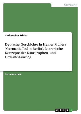 Deutsche Geschichte in Heiner MÃ¼llers "Germania Tod in Berlin". Literarische Konzepte der Katastrophen- und Gewalterfahrung - Christopher Trinks