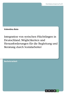 Integration von syrischen FlÃ¼chtlingen in Deutschland. MÃ¶glichkeiten und Herausforderungen fÃ¼r die Begleitung und Beratung durch Sozialarbeiter - Valentina Baio