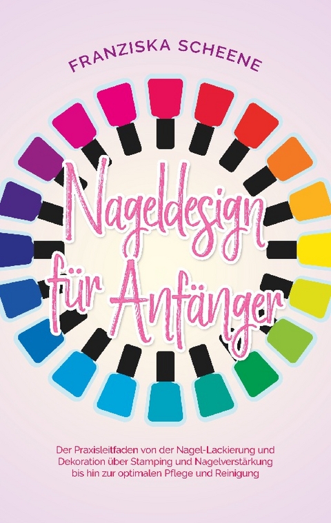 Nageldesign für Anfänger: Der Praxisleitfaden von der Nagel-Lackierung und Dekoration über Stamping und Nagelverstärkung bis hin zur optimalen Pflege und Reinigung - Franziska Scheene