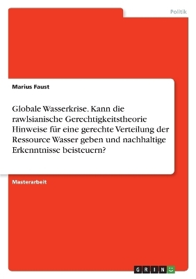 Globale Wasserkrise. Kann die rawlsianische Gerechtigkeitstheorie Hinweise fÃ¼r eine gerechte Verteilung der Ressource Wasser geben und nachhaltige Erkenntnisse beisteuern? - Marius Faust