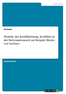 Modelle der KonfliktlÃ¶sung. Konflikte in der Reformationszeit am Beispiel Moritz von Sachsen -  Anonymous