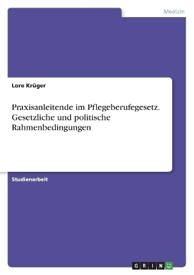 Praxisanleitende im Pflegeberufegesetz. Gesetzliche und politische Rahmenbedingungen - Lore KrÃ¼ger