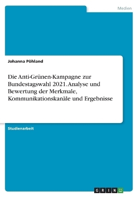 Die Anti-GrÃ¼nen-Kampagne zur Bundestagswahl 2021. Analyse und Bewertung der Merkmale, KommunikationskanÃ¤le und Ergebnisse - Johanna PÃ¶hland