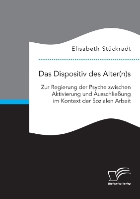 Das Dispositiv des Alter(n)s. Zur Regierung der Psyche zwischen Aktivierung und AusschlieÃung im Kontext der Sozialen Arbeit - Elisabeth StÃ¼ckradt