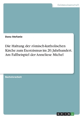 Die Haltung der rÃ¶misch-katholischen Kirche zum Exorzismus im 20. Jahrhundert. Am Fallbeispiel der Anneliese Michel - Dana Stefanie