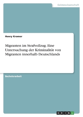 Migranten im Strafvollzug. Eine Untersuchung der KriminalitÃ¤t von Migranten innerhalb Deutschlands - Henry Kromer