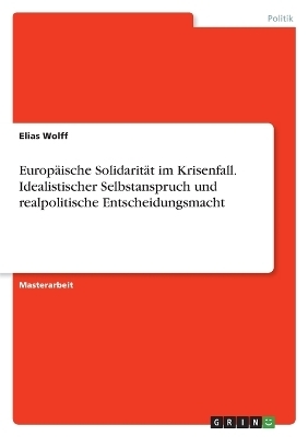 EuropÃ¤ische SolidaritÃ¤t im Krisenfall. Idealistischer Selbstanspruch und realpolitische Entscheidungsmacht - Elias Wolff