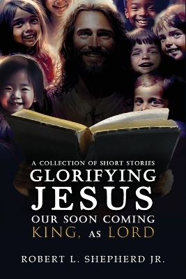 A Collection of Short Stories Glorifying JESUS, Our Soon Coming King, As LORD - Robert L Shepherd  Jr