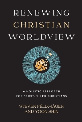 Renewing Christian Worldview – A Holistic Approach for Spirit–Filled Christians - Steven Félix–jäger, Yoon Shin