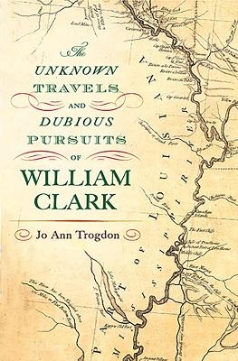 The Unknown Travels and Dubious Pursuits of William Clark Volume 1 - Jo Ann Trogdon