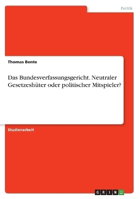 Das Bundesverfassungsgericht. Neutraler GesetzeshÃ¼ter oder politischer Mitspieler? - Thomas Bente