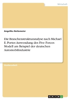 Die Branchenstrukturanalyse nach Michael E. Porter. Anwendung des Five Forces Modell am Beispiel der deutschen Automobilindustrie - Angelika Neitemeier